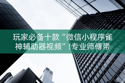 玩家必备十款“微信小程序雀神辅助器视频”!专业师傅带你一起了解（详细教程）-抖音