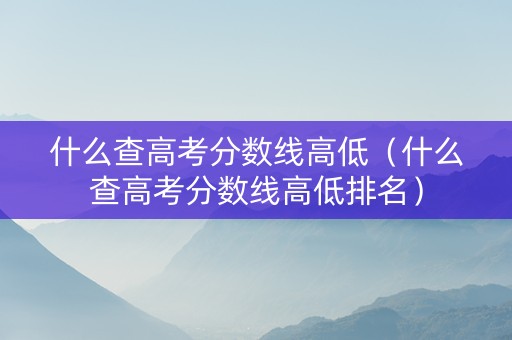 什么查高考分数线高低（什么查高考分数线高低排名）