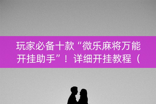 玩家必备十款“微乐麻将万能开挂助手”！详细开挂教程（确实真的有挂)-抖音