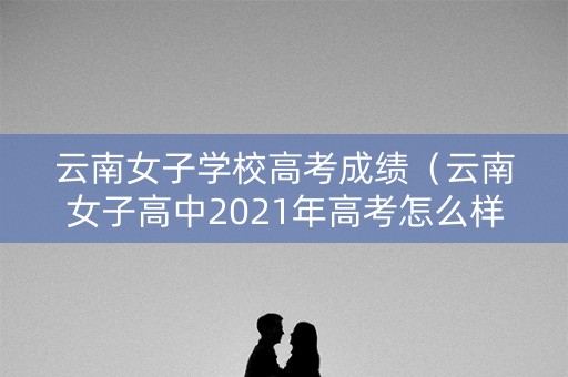 云南女子学校高考成绩（云南女子高中2021年高考怎么样）