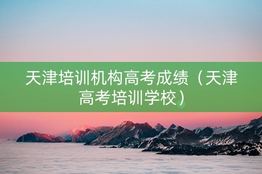 天津培训机构高考成绩（天津高考培训学校）