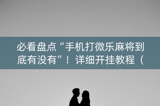 必看盘点“手机打微乐麻将到底有没有”！详细开挂教程（确实真的有挂)-抖音