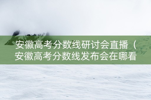 安徽高考分数线研讨会直播（安徽高考分数线发布会在哪看）