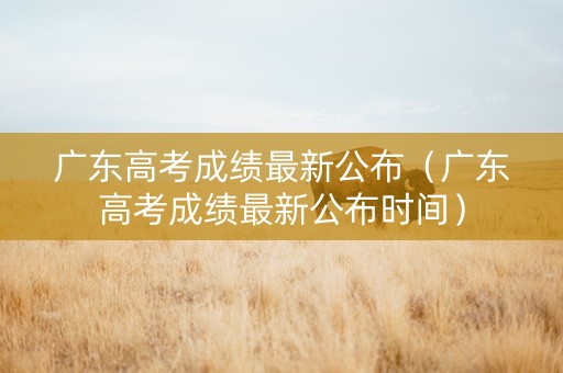 广东高考成绩最新公布（广东高考成绩最新公布时间）