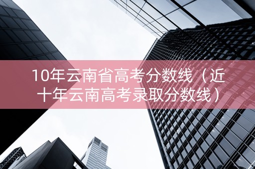 10年云南省高考分数线（近十年云南高考录取分数线）