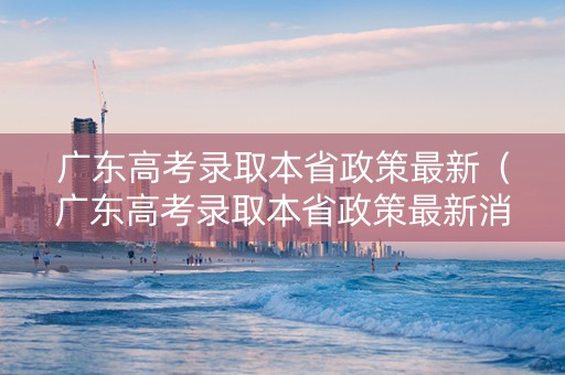 广东高考录取本省政策最新（广东高考录取本省政策最新消息）