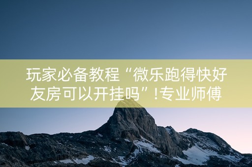 玩家必备教程“微乐跑得快好友房可以开挂吗”!专业师傅带你一起了解（详细教程）-抖音