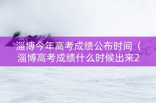淄博今年高考成绩公布时间（淄博高考成绩什么时候出来2021）