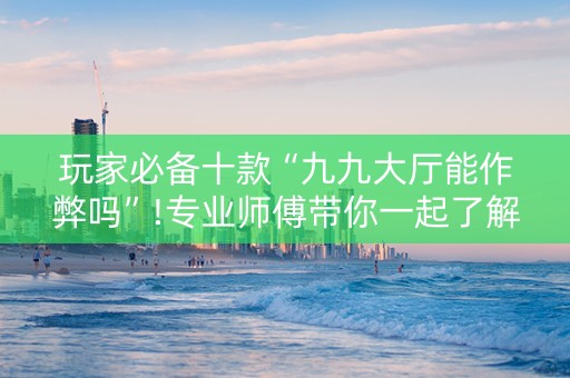 玩家必备十款“九九大厅能作弊吗”!专业师傅带你一起了解（详细教程）-抖音