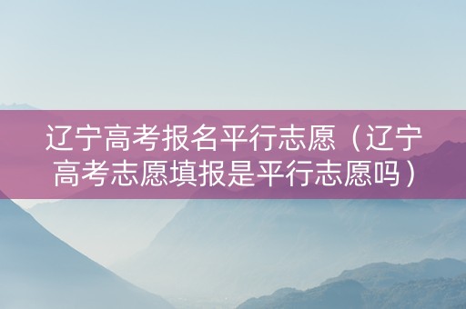 辽宁高考报名平行志愿（辽宁高考志愿填报是平行志愿吗）