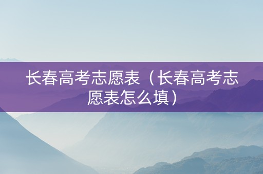 长春高考志愿表（长春高考志愿表怎么填）