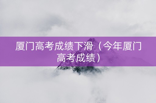 厦门高考成绩下滑（今年厦门高考成绩）