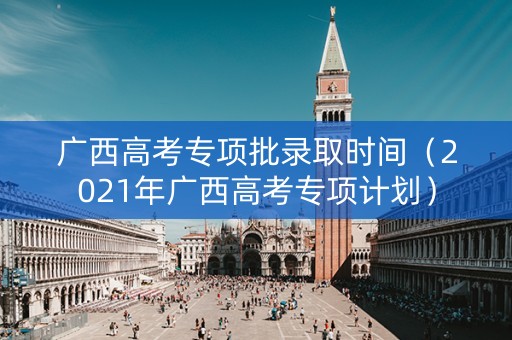 广西高考专项批录取时间（2021年广西高考专项计划）