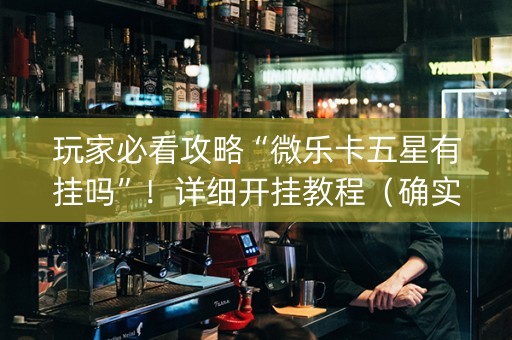 玩家必看攻略“微乐卡五星有挂吗”！详细开挂教程（确实真的有挂)-抖音