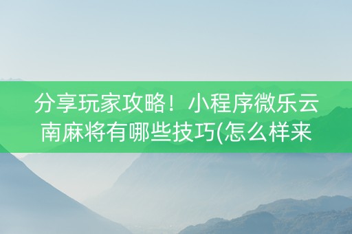 分享玩家攻略！小程序微乐云南麻将有哪些技巧(怎么样来好牌)