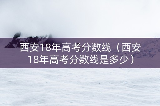 西安18年高考分数线（西安18年高考分数线是多少）
