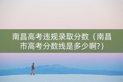 南昌高考违规录取分数（南昌市高考分数线是多少啊?）