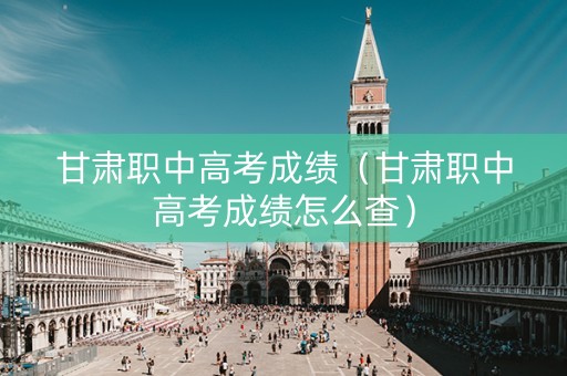 甘肃职中高考成绩（甘肃职中高考成绩怎么查）