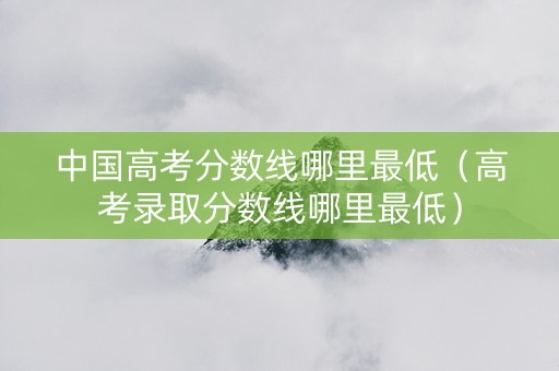 中国高考分数线哪里最低（高考录取分数线哪里最低）