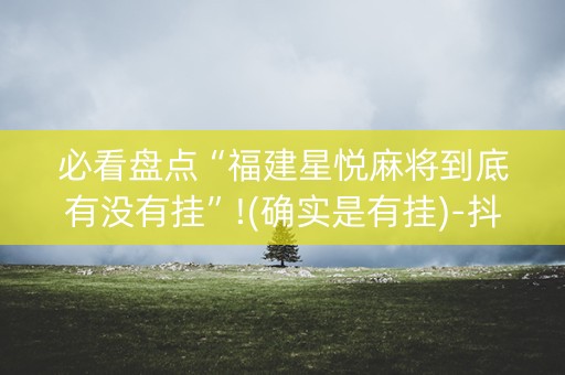 必看盘点“福建星悦麻将到底有没有挂”!(确实是有挂)-抖音