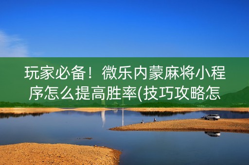 玩家必备！微乐内蒙麻将小程序怎么提高胜率(技巧攻略怎样拿好牌)