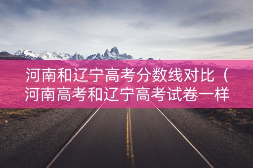 河南和辽宁高考分数线对比（河南高考和辽宁高考试卷一样吗）