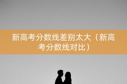 新高考分数线差别太大（新高考分数线对比）