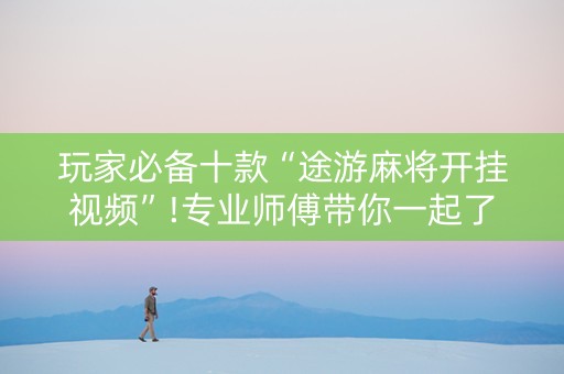 玩家必备十款“途游麻将开挂视频”!专业师傅带你一起了解（详细教程）-抖音
