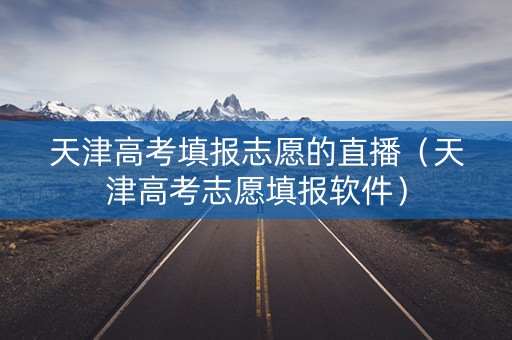 天津高考填报志愿的直播（天津高考志愿填报软件）