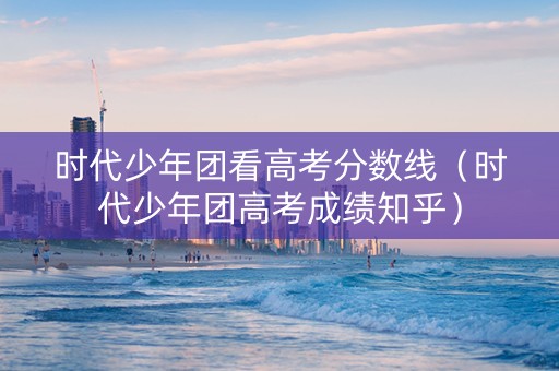 时代少年团看高考分数线（时代少年团高考成绩知乎）