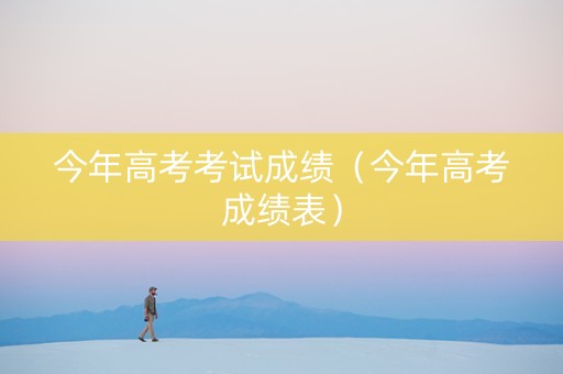 今年高考考试成绩（今年高考成绩表）