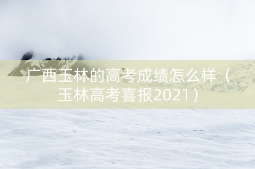 广西玉林的高考成绩怎么样（玉林高考喜报2021）