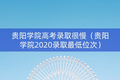 贵阳学院高考录取很慢（贵阳学院2020录取最低位次）