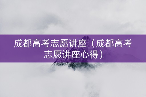 成都高考志愿讲座（成都高考志愿讲座心得）