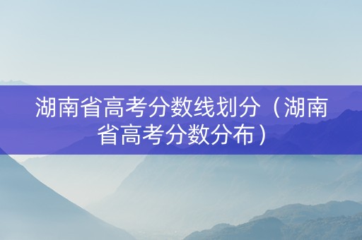 湖南省高考分数线划分（湖南省高考分数分布）