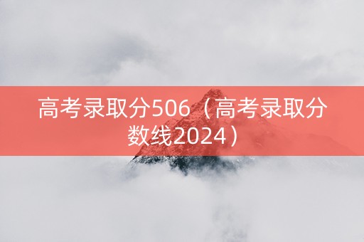 高考录取分506（高考录取分数线2024）