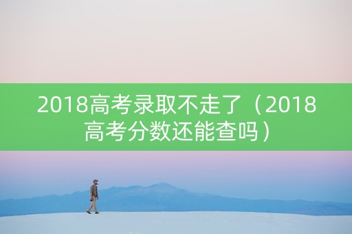 2018高考录取不走了（2018高考分数还能查吗）