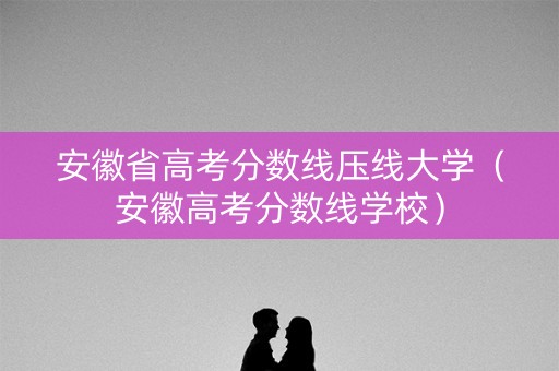 安徽省高考分数线压线大学（安徽高考分数线学校）