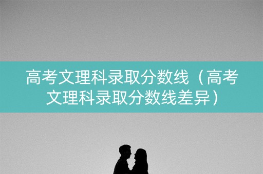 高考文理科录取分数线（高考文理科录取分数线差异）