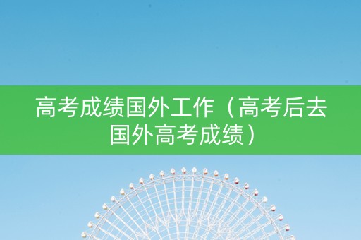 高考成绩国外工作（高考后去国外高考成绩）