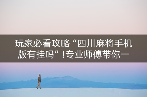 玩家必看攻略“四川麻将手机版有挂吗”!专业师傅带你一起了解（详细教程）-抖音