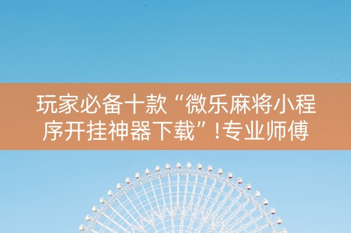 玩家必备十款“微乐麻将小程序开挂神器下载”!专业师傅带你一起了解（详细教程）-抖音