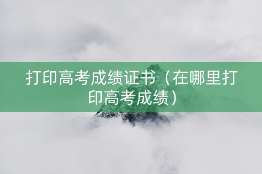 打印高考成绩证书（在哪里打印高考成绩）