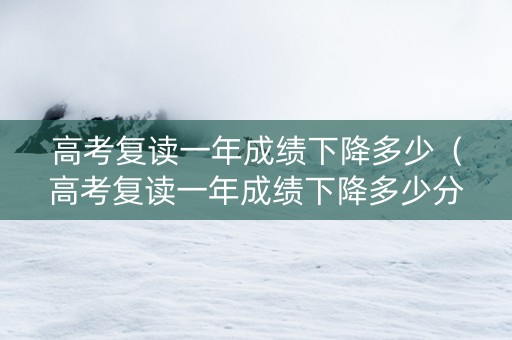 高考复读一年成绩下降多少（高考复读一年成绩下降多少分）