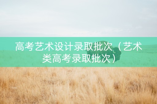 高考艺术设计录取批次（艺术类高考录取批次）