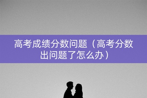 高考成绩分数问题（高考分数出问题了怎么办）