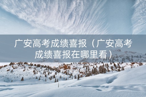 广安高考成绩喜报（广安高考成绩喜报在哪里看）
