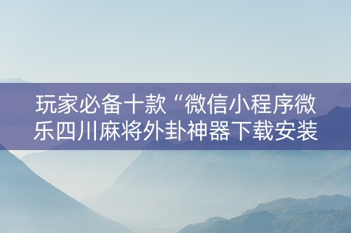 玩家必备十款“微信小程序微乐四川麻将外卦神器下载安装”!详细开挂教程-抖音