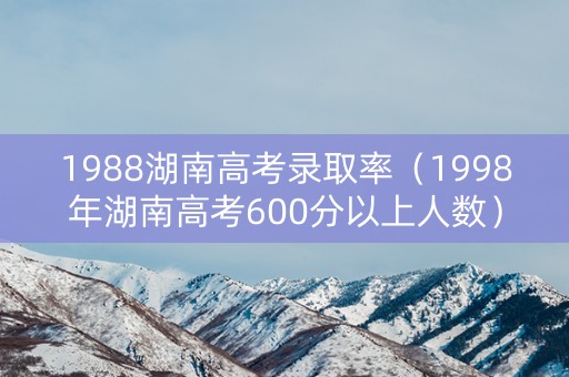 1988湖南高考录取率（1998年湖南高考600分以上人数）