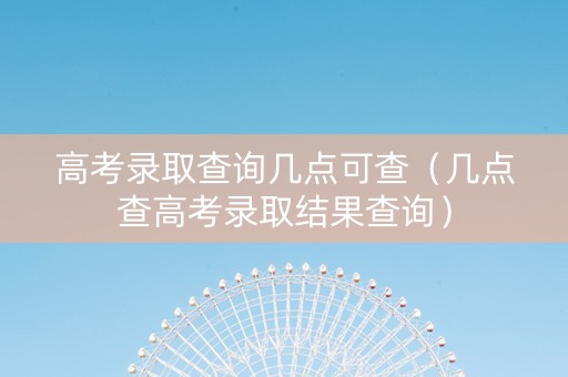 高考录取查询几点可查（几点查高考录取结果查询）
